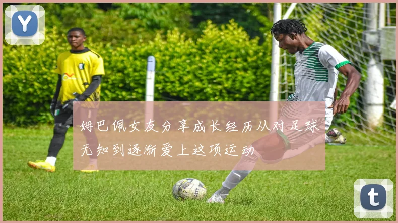 姆巴佩女友分享成长经历从对足球无知到逐渐爱上这项运动
