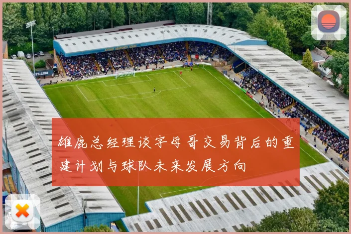 雄鹿总经理谈字母哥交易背后的重建计划与球队未来发展方向
