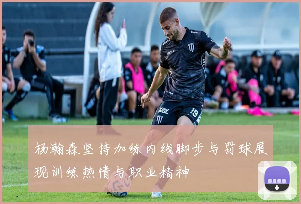杨瀚森坚持加练内线脚步与罚球展现训练热情与职业精神