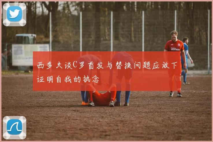 西多夫谈C罗首发与替换问题应放下证明自我的执念