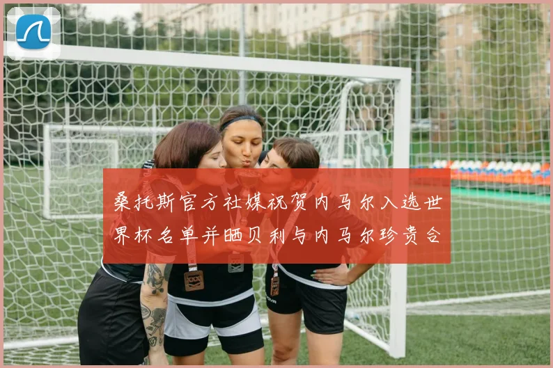桑托斯官方社媒祝贺内马尔入选世界杯名单并晒贝利与内马尔珍贵合影