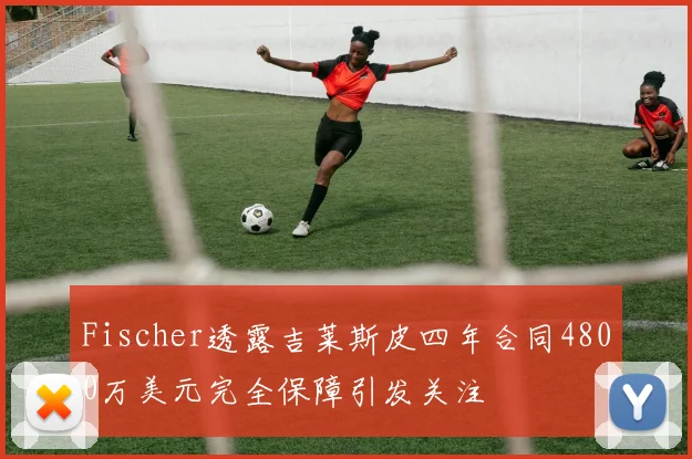 Fischer透露吉莱斯皮四年合同4800万美元完全保障引发关注