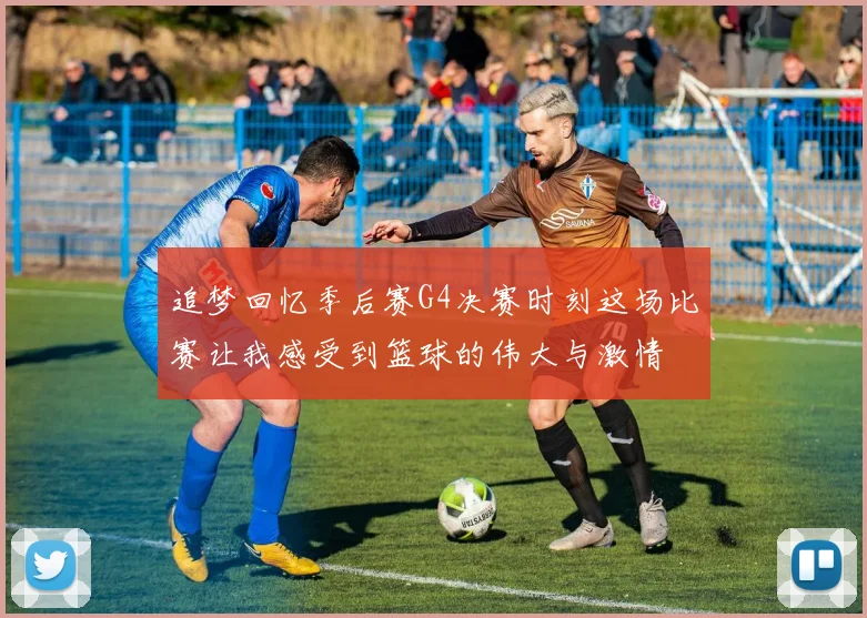 追梦回忆季后赛G4决赛时刻这场比赛让我感受到篮球的伟大与激情