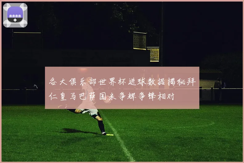 各大俱乐部世界杯进球数据揭秘拜仁皇马巴萨国米争辉争锋相对