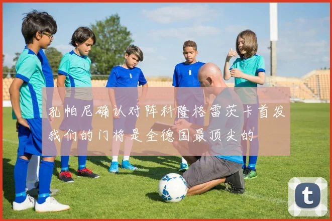 孔帕尼确认对阵科隆格雷茨卡首发我们的门将是全德国最顶尖的