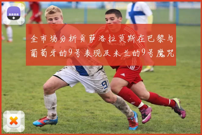 全市场分析贡萨洛拉莫斯在巴黎与葡萄牙的9号表现及米兰的9号魔咒影响