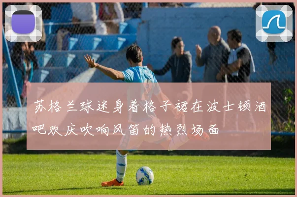 苏格兰球迷身着格子裙在波士顿酒吧欢庆吹响风笛的热烈场面