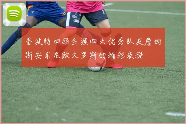 香波特回顾生涯四大优秀队友詹姆斯安东尼欧文罗斯的精彩表现