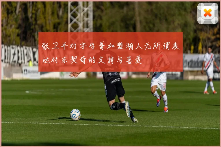 张卫平对字母哥加盟湖人无所谓表达对东契奇的支持与喜爱