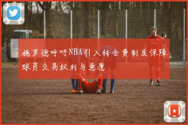 施罗德呼吁NBA引入转会费制度保障球员交易权利与意愿