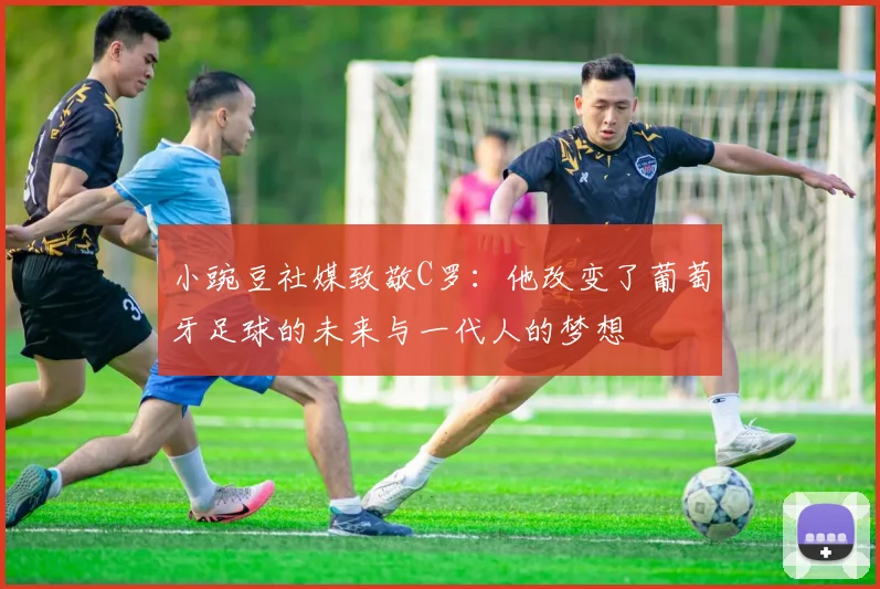 小豌豆社媒致敬C罗：他改变了葡萄牙足球的未来与一代人的梦想