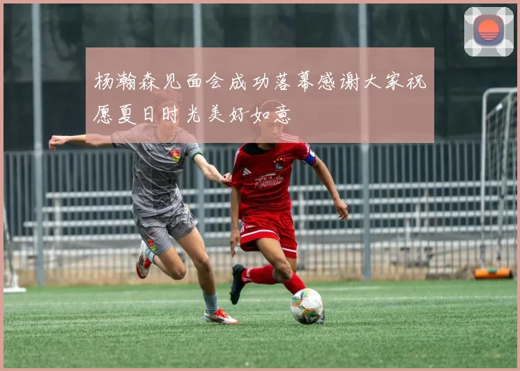 杨瀚森见面会成功落幕感谢大家祝愿夏日时光美好如意