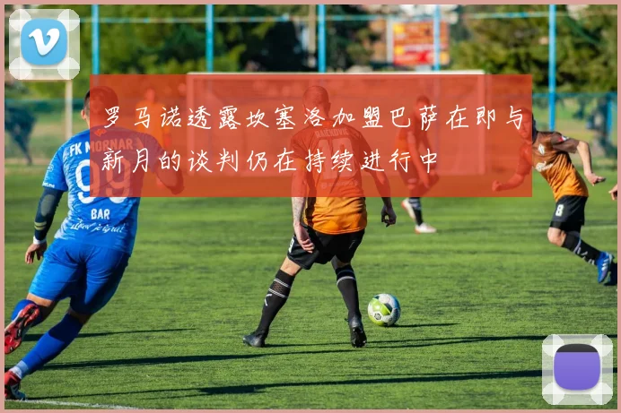 罗马诺透露坎塞洛加盟巴萨在即与新月的谈判仍在持续进行中