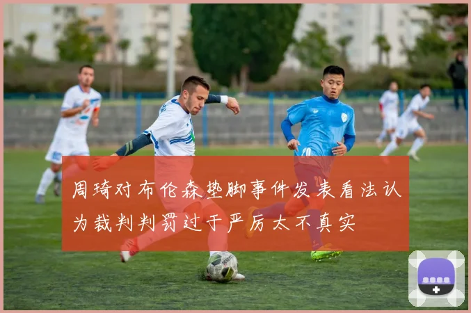 周琦对布伦森垫脚事件发表看法认为裁判判罚过于严厉太不真实