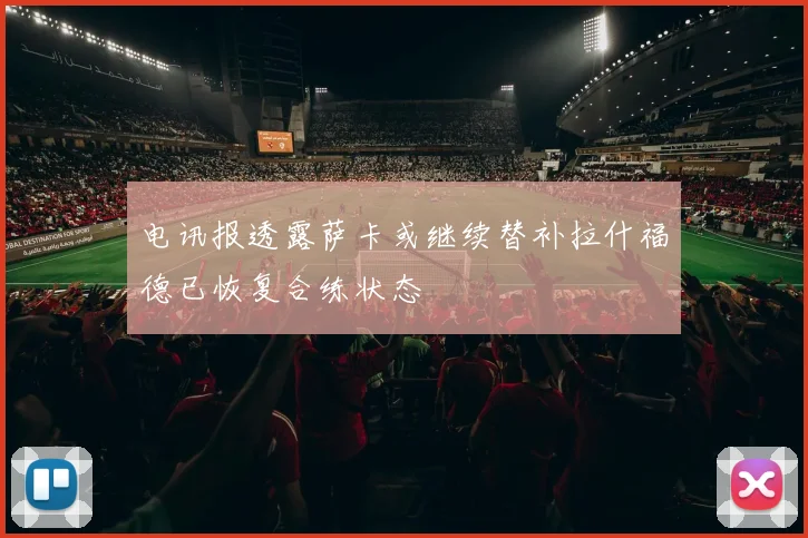 电讯报透露萨卡或继续替补拉什福德已恢复合练状态